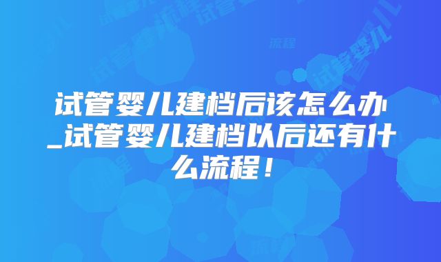 试管婴儿建档后该怎么办_试管婴儿建档以后还有什么流程！
