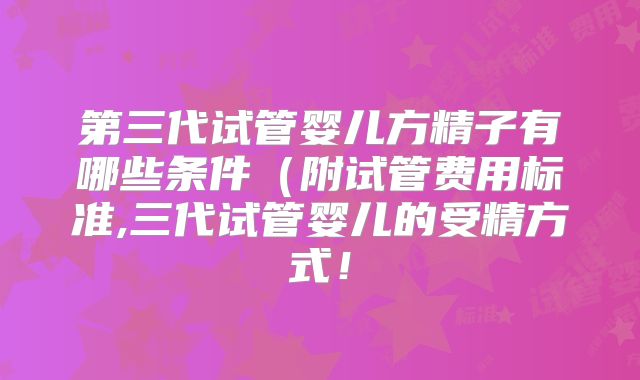 第三代试管婴儿方精子有哪些条件(附试管费用标准,三代试管婴儿的受精方式!