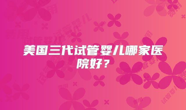 美国三代试管婴儿哪家医院好？