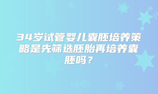 34岁试管婴儿囊胚培养策略是先筛选胚胎再培养囊胚吗？