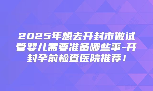 2025年想去开封市做试管婴儿需要准备哪些事-开封孕前检查医院推荐！