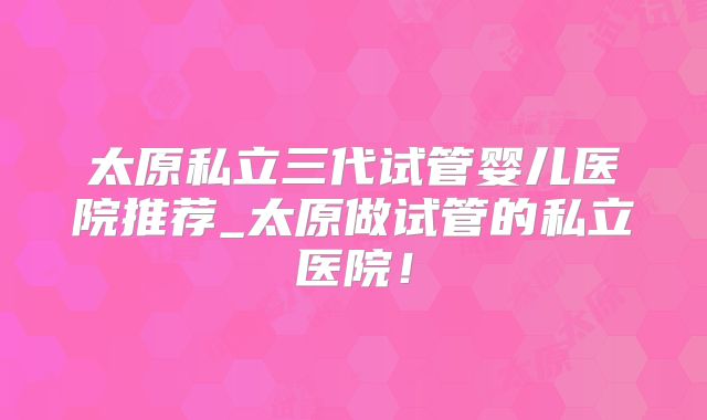 太原私立三代试管婴儿医院推荐_太原做试管的私立医院！