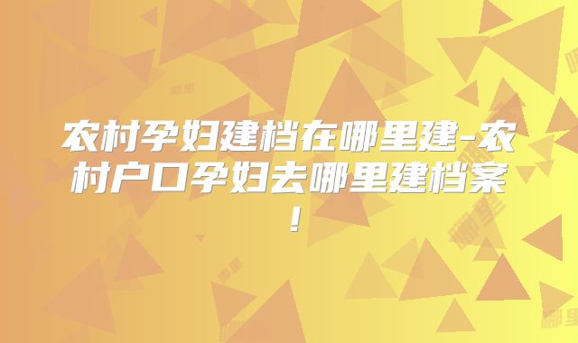 农村孕妇建档在哪里建-农村户口孕妇去哪里建档案!