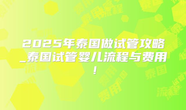 2025年泰国做试管攻略_泰国试管婴儿流程与费用！