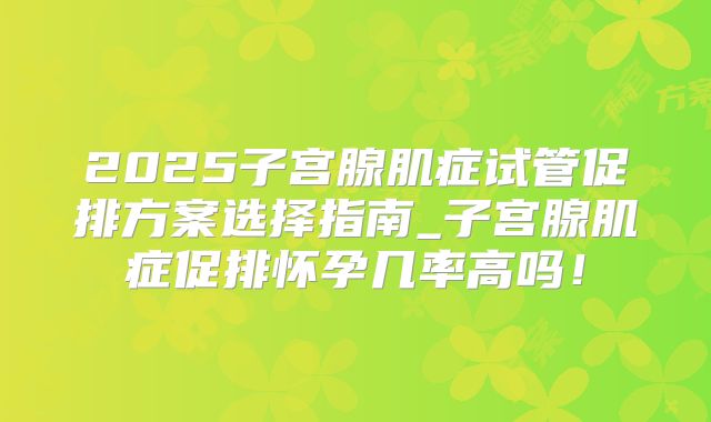 2025子宫腺肌症试管促排方案选择指南_子宫腺肌症促排怀孕几率高吗！