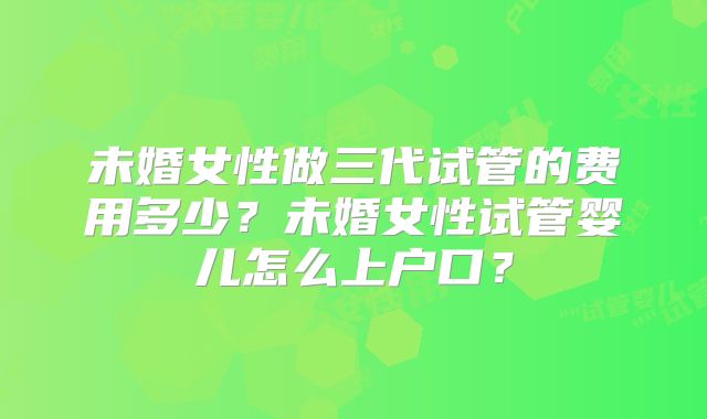 未婚女性做三代试管的费用多少？未婚女性试管婴儿怎么上户口？