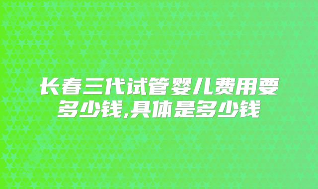 长春三代试管婴儿费用要多少钱,具体是多少钱