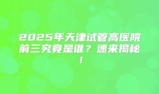 2025年天津试管高医院前三究竟是谁?速来揭秘!