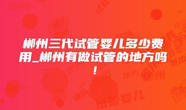 郴州三代试管婴儿多少费用_郴州有做试管的地方吗!