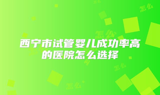 西宁市试管婴儿成功率高的医院怎么选择