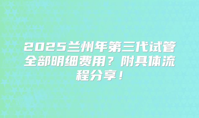 2025兰州年第三代试管全部明细费用？附具体流程分享！