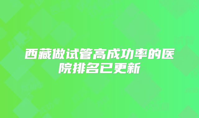 西藏做试管高成功率的医院排名已更新