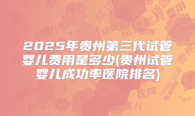 2025年贵州第三代试管婴儿费用是多少(贵州试管婴儿成功率医院排名)