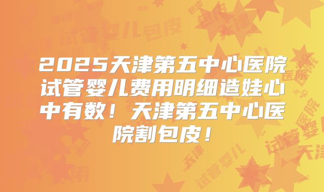 2025天津第五中心医院试管婴儿费用明细造娃心中有数!天津第五中心医院割包皮!