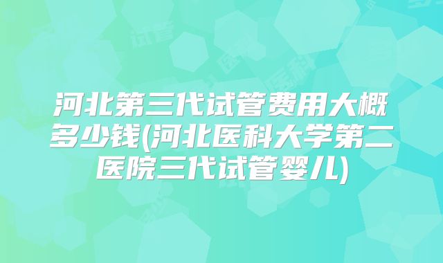 河北第三代试管费用大概多少钱(河北医科大学第二医院三代试管婴儿)