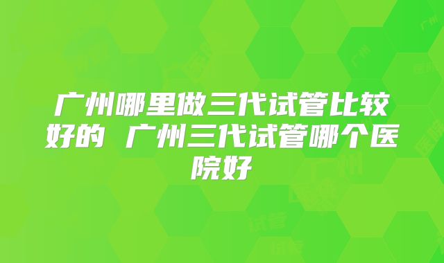 广州哪里做三代试管比较好的 广州三代试管哪个医院好