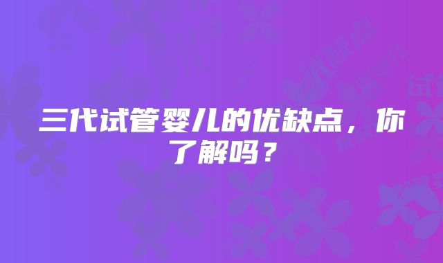 三代试管婴儿的优缺点,你了解吗?