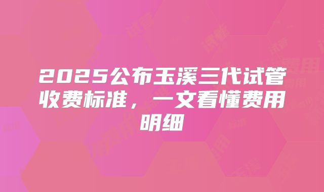 2025公布玉溪三代试管收费标准,一文看懂费用明细