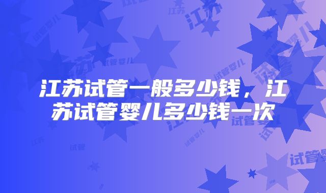 江苏试管一般多少钱，江苏试管婴儿多少钱一次