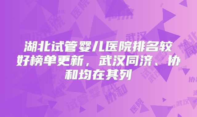 湖北试管婴儿医院排名较好榜单更新，武汉同济、协和均在其列
