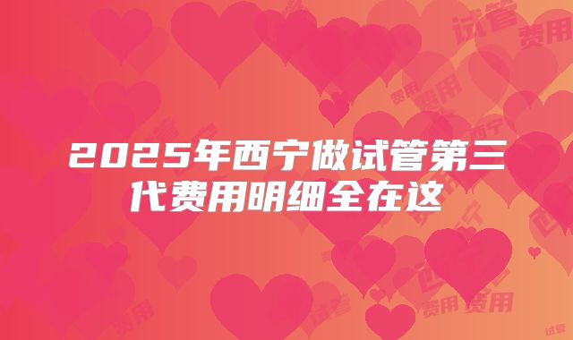 2025年西宁做试管第三代费用明细全在这