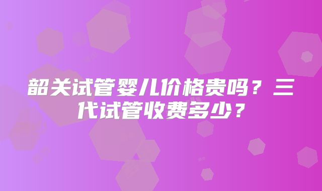 韶关试管婴儿价格贵吗？三代试管收费多少？