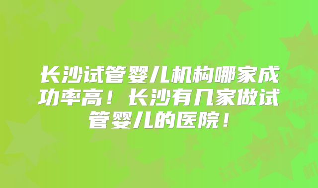 长沙试管婴儿机构哪家成功率高！长沙有几家做试管婴儿的医院！