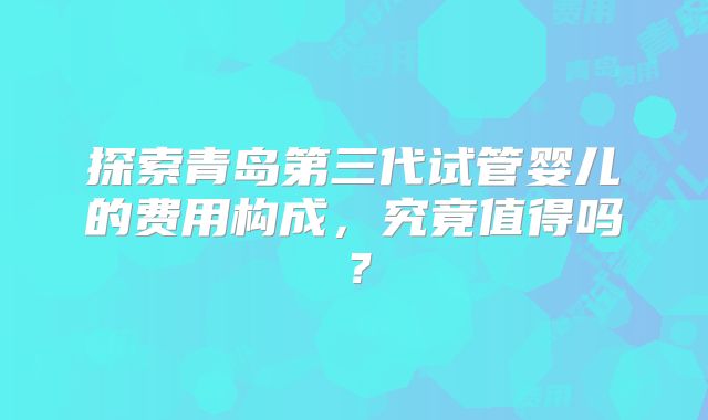 探索青岛第三代试管婴儿的费用构成，究竟值得吗？