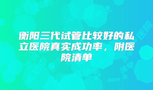 衡阳三代试管比较好的私立医院真实成功率，附医院清单