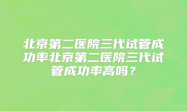 北京第二医院三代试管成功率北京第二医院三代试管成功率高吗?