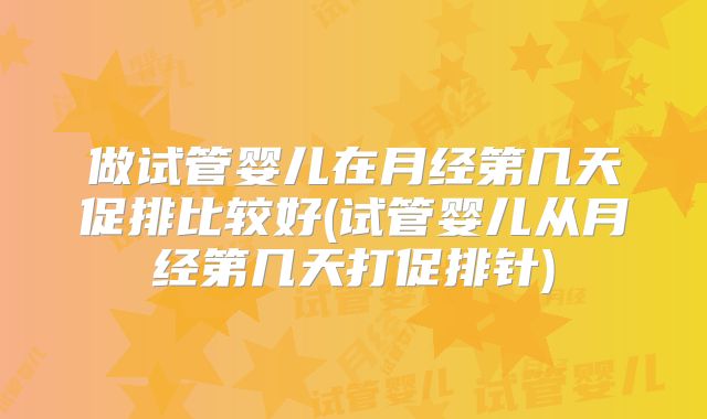 做试管婴儿在月经第几天促排比较好(试管婴儿从月经第几天打促排针)