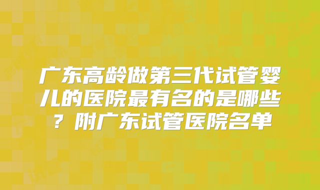 广东高龄做第三代试管婴儿的医院最有名的是哪些？附广东试管医院名单