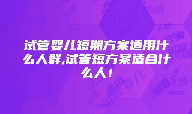 试管婴儿短期方案适用什么人群,试管短方案适合什么人!