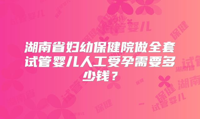 湖南省妇幼保健院做全套试管婴儿人工受孕需要多少钱？