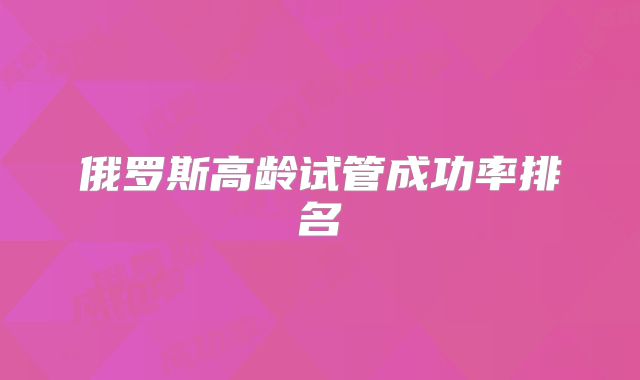 俄罗斯高龄试管成功率排名