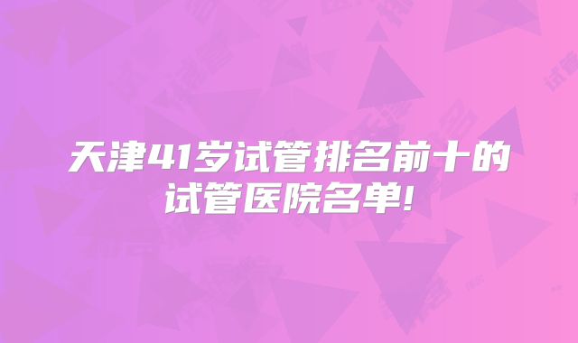 天津41岁试管排名前十的试管医院名单!