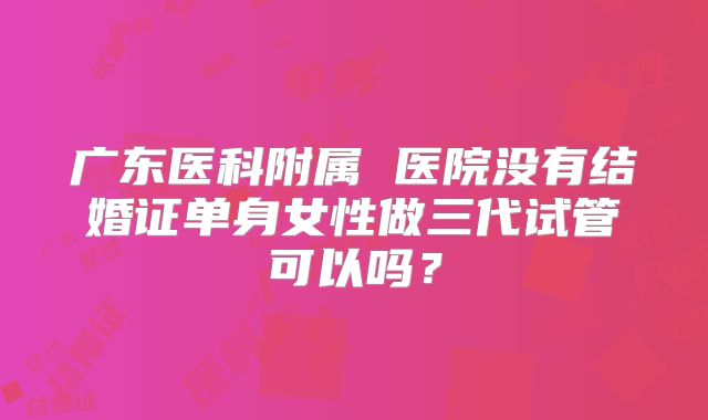 广东医科附属 医院没有结婚证单身女性做三代试管可以吗?