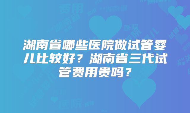 湖南省哪些医院做试管婴儿比较好？湖南省三代试管费用贵吗？