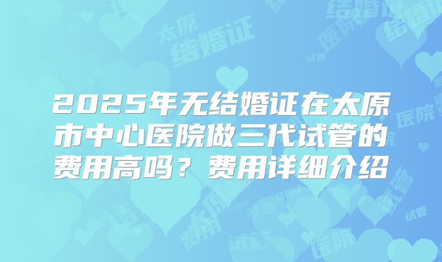 2025年无结婚证在太原市中心医院做三代试管的费用高吗?费用详细介绍