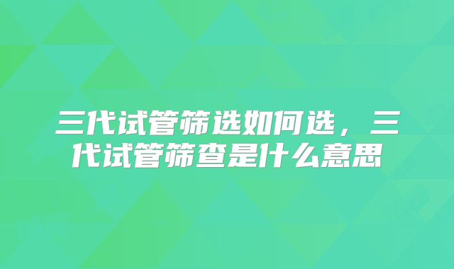 三代试管筛选如何选,三代试管筛查是什么意思