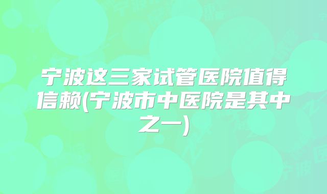 宁波这三家试管医院值得信赖(宁波市中医院是其中之一)