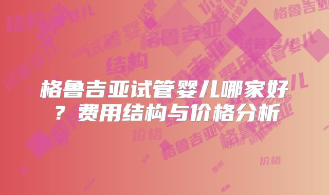 格鲁吉亚试管婴儿哪家好？费用结构与价格分析