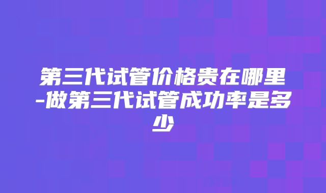 第三代试管价格贵在哪里-做第三代试管成功率是多少