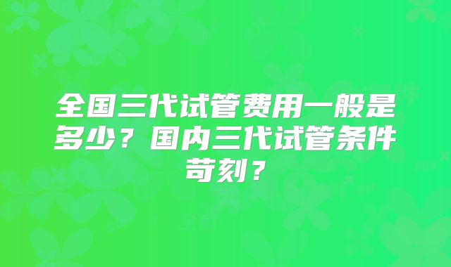 全国三代试管费用一般是多少?国内三代试管条件苛刻?