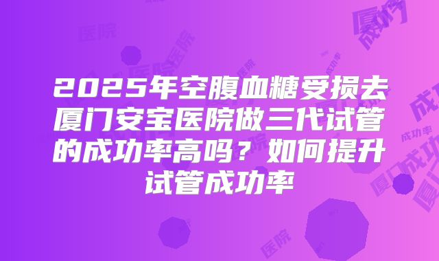 2025年空腹血糖受损去厦门安宝医院做三代试管的成功率高吗?如何提升试管成功率