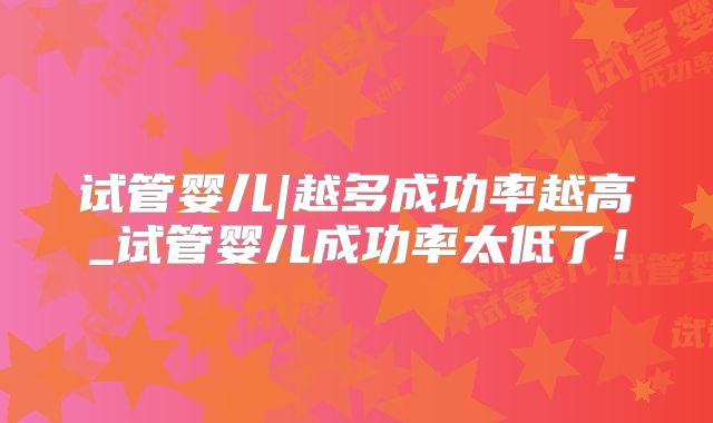 试管婴儿|越多成功率越高_试管婴儿成功率太低了！
