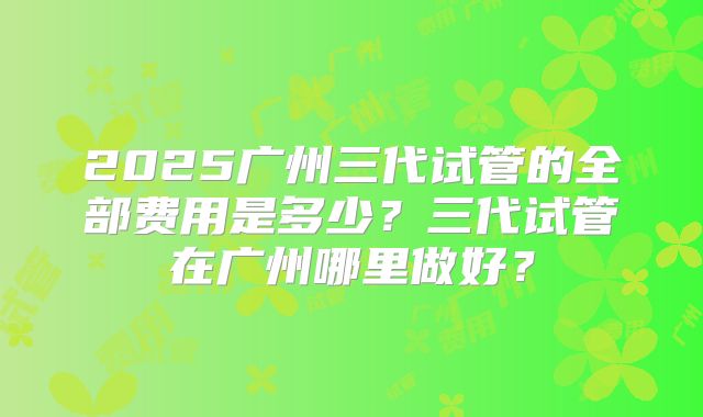 2025广州三代试管的全部费用是多少？三代试管在广州哪里做好？