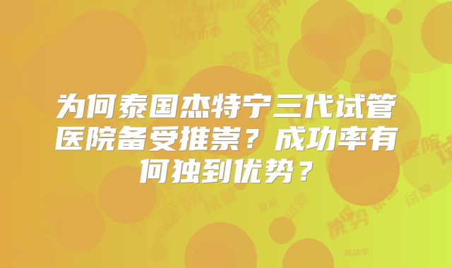为何泰国杰特宁三代试管医院备受推崇？成功率有何独到优势？