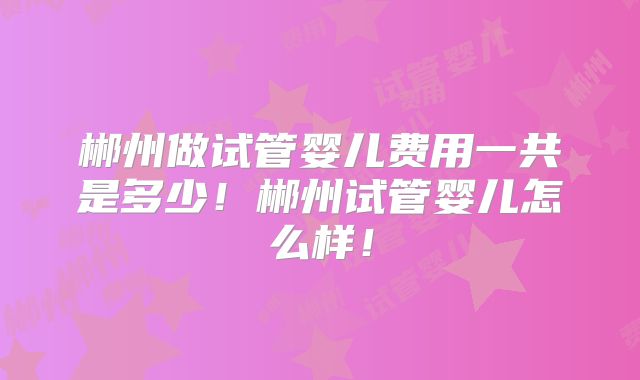 郴州做试管婴儿费用一共是多少!郴州试管婴儿怎么样!
