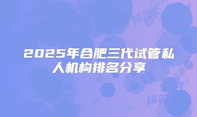 2025年合肥三代试管私人机构排名分享